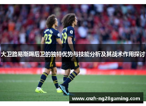 大卫路易斯踢后卫的独特优势与技能分析及其战术作用探讨