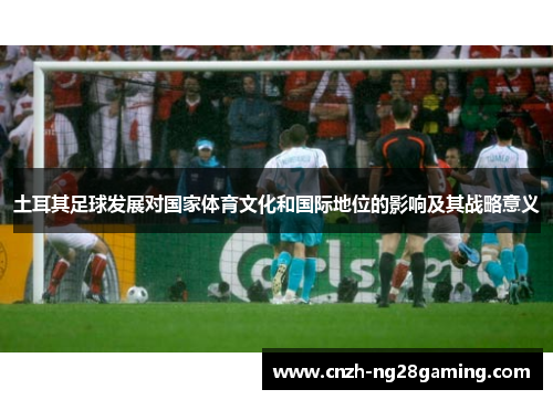 土耳其足球发展对国家体育文化和国际地位的影响及其战略意义 土耳其足球发展对国家体育文化和国际地位的影响及其战略意义