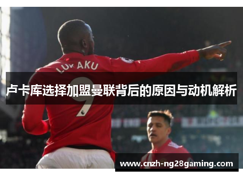 卢卡库选择加盟曼联背后的原因与动机解析 卢卡库选择加盟曼联背后的原因与动机解析