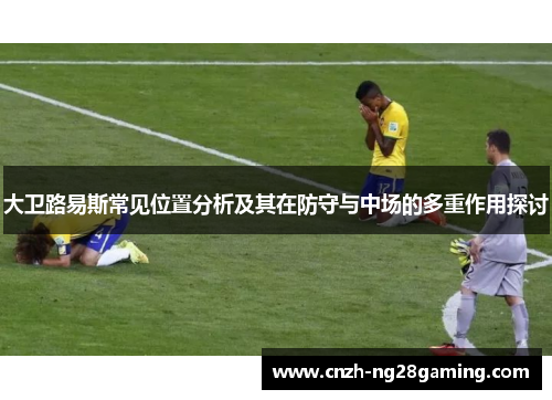 大卫路易斯常见位置分析及其在防守与中场的多重作用探讨 大卫路易斯常见位置分析及其在防守与中场的多重作用探讨
