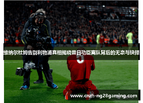 维纳尔杜姆告别利物浦真相揭晓昔日功臣离队背后的无奈与抉择 维纳尔杜姆告别利物浦真相揭晓昔日功臣离队背后的无奈与抉择