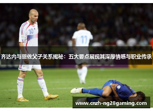 齐达内与恩佐父子关系揭秘：五大要点展现其深厚情感与职业传承