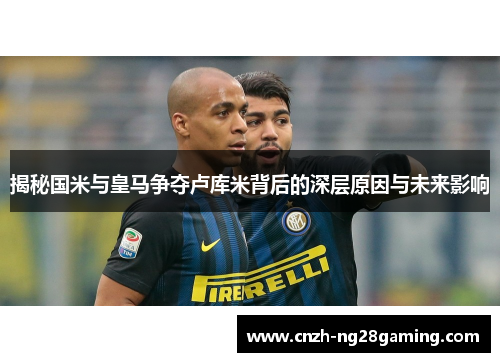 揭秘国米与皇马争夺卢库米背后的深层原因与未来影响 揭秘国米与皇马争夺卢库米背后的深层原因与未来影响