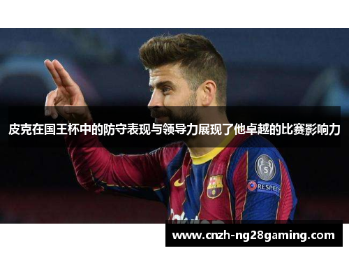 皮克在国王杯中的防守表现与领导力展现了他卓越的比赛影响力 皮克在国王杯中的防守表现与领导力展现了他卓越的比赛影响力