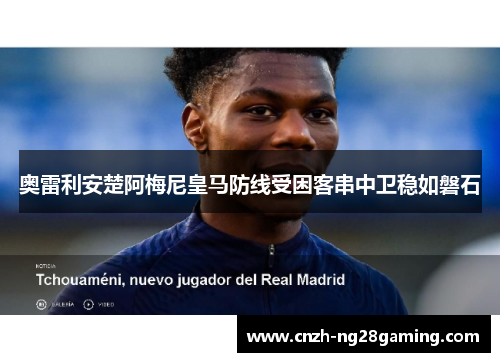 奥雷利安楚阿梅尼皇马防线受困客串中卫稳如磐石 奥雷利安楚阿梅尼皇马防线受困客串中卫稳如磐石