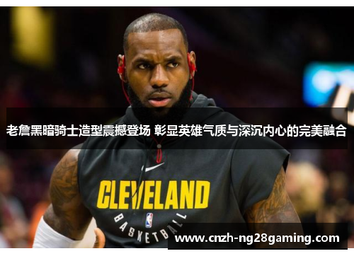 老詹黑暗骑士造型震撼登场 彰显英雄气质与深沉内心的完美融合