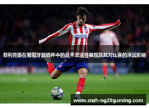 菲利克斯在葡萄牙超级杯中的战术灵活性展现及其对比赛的深远影响