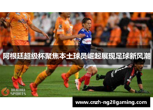 阿根廷超级杯聚焦本土球员崛起展现足球新风潮 阿根廷超级杯聚焦本土球员崛起展现足球新风潮