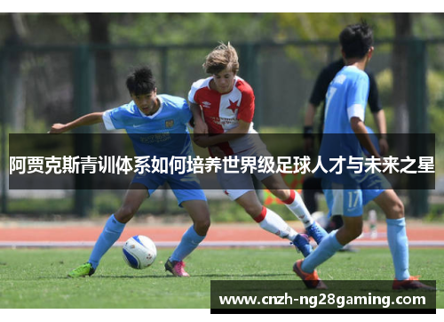 阿贾克斯青训体系如何培养世界级足球人才与未来之星 阿贾克斯青训体系如何培养世界级足球人才与未来之星