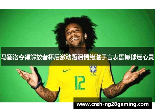 马塞洛夺得解放者杯后激动落泪情绪溢于言表震撼球迷心灵 马塞洛夺得解放者杯后激动落泪情绪溢于言表震撼球迷心灵