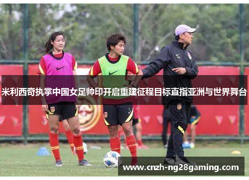 米利西奇执掌中国女足帅印开启重建征程目标直指亚洲与世界舞台