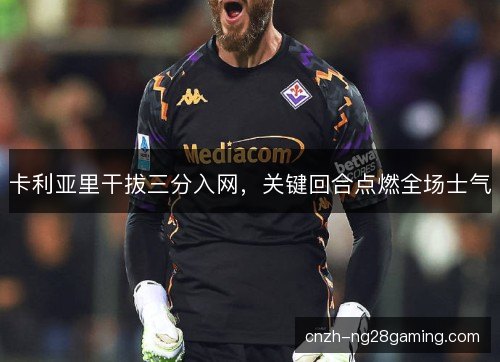 卡利亚里干拔三分入网,关键回合点燃全场士气 卡利亚里干拔三分入网,关键回合点燃全场士气
